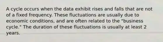 A cycle occurs when the data exhibit rises and falls that are not of a fixed frequency. These fluctuations are usually due to economic conditions, and are often related to the "business cycle." The duration of these fluctuations is usually at least 2 years.