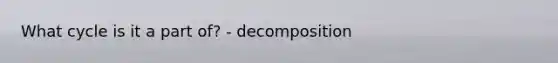 What cycle is it a part of? - decomposition