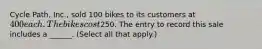 Cycle Path, Inc., sold 100 bikes to its customers at 400 each. The bikes cost250. The entry to record this sale includes a ______. (Select all that apply.)