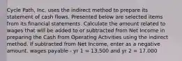 Cycle Path, Inc. uses the indirect method to prepare its statement of cash flows. Presented below are selected items from its financial statements. Calculate the amount related to wages that will be added to or subtracted from Net Income in preparing the Cash from Operating Activities using the indirect method. If subtracted from Net Income, enter as a negative amount. wages payable - yr 1 = 13,500 and yr 2 = 17,000