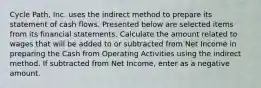 Cycle Path, Inc. uses the indirect method to prepare its statement of cash flows. Presented below are selected items from its financial statements. Calculate the amount related to wages that will be added to or subtracted from Net Income in preparing the Cash from Operating Activities using the indirect method. If subtracted from Net Income, enter as a negative amount.