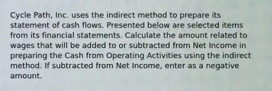 Cycle Path, Inc. uses the indirect method to prepare its statement of cash flows. Presented below are selected items from its financial statements. Calculate the amount related to wages that will be added to or subtracted from Net Income in preparing the Cash from Operating Activities using the indirect method. If subtracted from Net Income, enter as a negative amount.