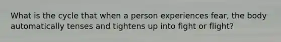 What is the cycle that when a person experiences fear, the body automatically tenses and tightens up into fight or flight?