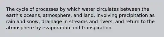 The cycle of processes by which water circulates between the earth's oceans, atmosphere, and land, involving precipitation as rain and snow, drainage in streams and rivers, and return to the atmosphere by evaporation and transpiration.