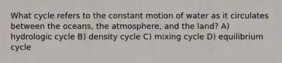 What cycle refers to the constant motion of water as it circulates between the oceans, the atmosphere, and the land? A) hydrologic cycle B) density cycle C) mixing cycle D) equilibrium cycle