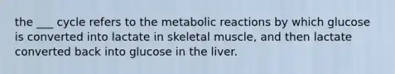 the ___ cycle refers to the metabolic reactions by which glucose is converted into lactate in skeletal muscle, and then lactate converted back into glucose in the liver.