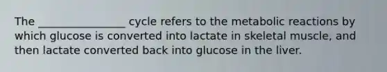 The ________________ cycle refers to the metabolic reactions by which glucose is converted into lactate in skeletal muscle, and then lactate converted back into glucose in the liver.