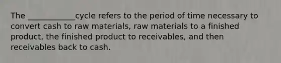 The ____________cycle refers to the period of time necessary to convert cash to raw materials, raw materials to a finished product, the finished product to receivables, and then receivables back to cash.