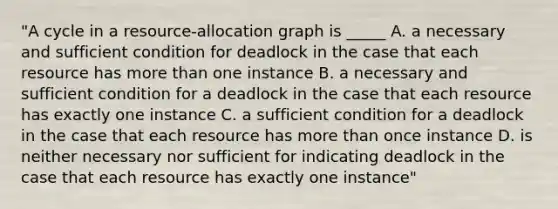 "A cycle in a resource-allocation graph is _____ A. a necessary and sufficient condition for deadlock in the case that each resource has more than one instance B. a necessary and sufficient condition for a deadlock in the case that each resource has exactly one instance C. a sufficient condition for a deadlock in the case that each resource has more than once instance D. is neither necessary nor sufficient for indicating deadlock in the case that each resource has exactly one instance"