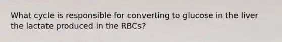 What cycle is responsible for converting to glucose in the liver the lactate produced in the RBCs?