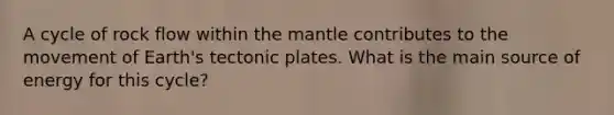 A cycle of rock flow within the mantle contributes to the movement of Earth's tectonic plates. What is the main source of energy for this cycle?