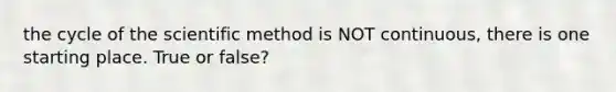 the cycle of the scientific method is NOT continuous, there is one starting place. True or false?