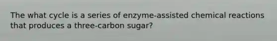 The what cycle is a series of enzyme-assisted chemical reactions that produces a three-carbon sugar?