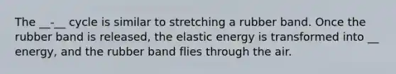 The __-__ cycle is similar to stretching a rubber band. Once the rubber band is released, the elastic energy is transformed into __ energy, and the rubber band flies through the air.