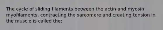 The cycle of sliding filaments between the actin and myosin myofilaments, contracting the sarcomere and creating tension in the muscle is called the: