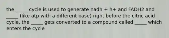 the _____ cycle is used to generate nadh + h+ and FADH2 and _____ (like atp with a different base) right before the citric acid cycle, the _____ gets converted to a compound called _____ which enters the cycle