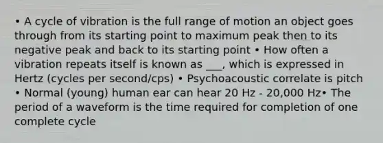 • A cycle of vibration is the full range of motion an object goes through from its starting point to maximum peak then to its negative peak and back to its starting point • How often a vibration repeats itself is known as ___, which is expressed in Hertz (cycles per second/cps) • Psychoacoustic correlate is pitch • Normal (young) human ear can hear 20 Hz - 20,000 Hz• The period of a waveform is the time required for completion of one complete cycle