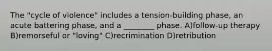 The "cycle of violence" includes a tension-building phase, an acute battering phase, and a ________ phase. A)follow-up therapy B)remorseful or "loving" C)recrimination D)retribution