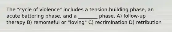 The "cycle of violence" includes a tension-building phase, an acute battering phase, and a ________ phase. A) follow-up therapy B) remorseful or "loving" C) recrimination D) retribution