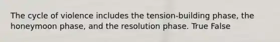 The cycle of violence includes the tension-building phase, the honeymoon phase, and the resolution phase. True False