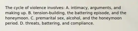 The cycle of violence involves:​ A. intimacy, arguments, and making up. B. tension-building, the battering episode, and the honeymoon. ​C. premarital sex, alcohol, and the honeymoon period. ​D. threats, battering, and compliance.