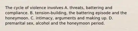 The cycle of violence involves A. threats, battering and compliance. B. tension-building, the battering episode and the honeymoon. C. intimacy, arguments and making up. D. premarital sex, alcohol and the honeymoon period.