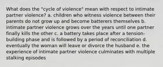 What does the "cycle of violence" mean with respect to intimate partner violence? a. children who witness violence between their parents do not grow up and become batterers themselves b. intimate partner violence grows over the years until one partner finally kills the other c. a battery takes place after a tension-building phase and is followed by a period of reconciliation d. eventually the woman will leave or divorce the husband e. the experience of intimate partner violence culminates with multiple stalking episodes