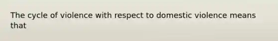 The cycle of violence with respect to domestic violence means that