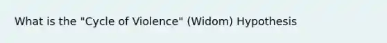 What is the "Cycle of Violence" (Widom) Hypothesis