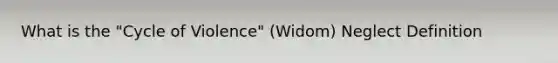 What is the "Cycle of Violence" (Widom) Neglect Definition