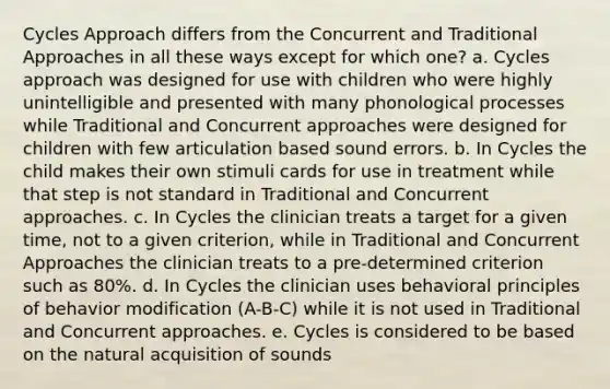 Cycles Approach differs from the Concurrent and Traditional Approaches in all these ways except for which one? a. Cycles approach was designed for use with children who were highly unintelligible and presented with many phonological processes while Traditional and Concurrent approaches were designed for children with few articulation based sound errors. b. In Cycles the child makes their own stimuli cards for use in treatment while that step is not standard in Traditional and Concurrent approaches. c. In Cycles the clinician treats a target for a given time, not to a given criterion, while in Traditional and Concurrent Approaches the clinician treats to a pre-determined criterion such as 80%. d. In Cycles the clinician uses behavioral principles of behavior modification (A-B-C) while it is not used in Traditional and Concurrent approaches. e. Cycles is considered to be based on the natural acquisition of sounds