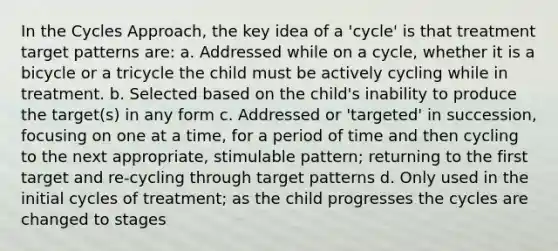 In the Cycles Approach, the key idea of a 'cycle' is that treatment target patterns are: a. Addressed while on a cycle, whether it is a bicycle or a tricycle the child must be actively cycling while in treatment. b. Selected based on the child's inability to produce the target(s) in any form c. Addressed or 'targeted' in succession, focusing on one at a time, for a period of time and then cycling to the next appropriate, stimulable pattern; returning to the first target and re-cycling through target patterns d. Only used in the initial cycles of treatment; as the child progresses the cycles are changed to stages