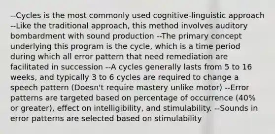 --Cycles is the most commonly used cognitive-linguistic approach --Like the traditional approach, this method involves auditory bombardment with sound production --The primary concept underlying this program is the cycle, which is a time period during which all error pattern that need remediation are facilitated in succession --A cycles generally lasts from 5 to 16 weeks, and typically 3 to 6 cycles are required to change a speech pattern (Doesn't require mastery unlike motor) --Error patterns are targeted based on percentage of occurrence (40% or greater), effect on intelligibility, and stimulability. --Sounds in error patterns are selected based on stimulability