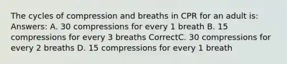 The cycles of compression and breaths in CPR for an adult is: Answers: A. 30 compressions for every 1 breath B. 15 compressions for every 3 breaths CorrectC. 30 compressions for every 2 breaths D. 15 compressions for every 1 breath