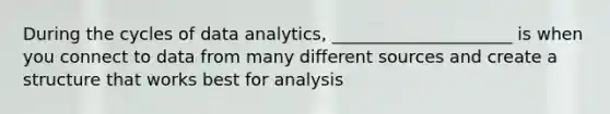 During the cycles of data analytics, _____________________ is when you connect to data from many different sources and create a structure that works best for analysis