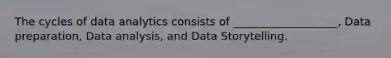 The cycles of data analytics consists of ___________________, Data preparation, Data analysis, and Data Storytelling.