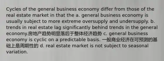 Cycles of the general business economy differ from those of the real estate market in that the a. general business economy is usually subject to more extreme oversupply and undersupply. b. trends in real estate lag significantly behind trends in the general economy.房地产趋势明显落后于整体经济趋势 c. general business economy is cyclic on a predictable basis. 一般商业经济在可预测的基础上是周期性的 d. real estate market is not subject to seasonal variation.