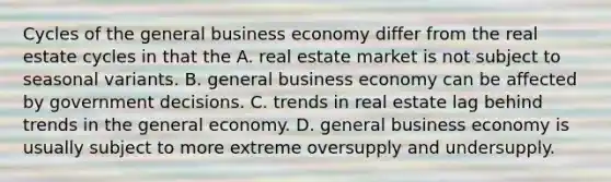 Cycles of the general business economy differ from the real estate cycles in that the A. real estate market is not subject to seasonal variants. B. general business economy can be affected by government decisions. C. trends in real estate lag behind trends in the general economy. D. general business economy is usually subject to more extreme oversupply and undersupply.