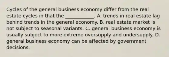 Cycles of the general business economy differ from the real estate cycles in that the ____________. A. trends in real estate lag behind trends in the general economy. B. real estate market is not subject to seasonal variants. C. general business economy is usually subject to more extreme oversupply and undersupply. D. general business economy can be affected by government decisions.