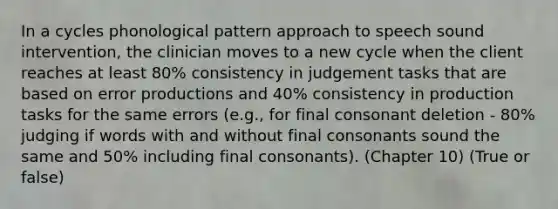 In a cycles phonological pattern approach to speech sound intervention, the clinician moves to a new cycle when the client reaches at least 80% consistency in judgement tasks that are based on error productions and 40% consistency in production tasks for the same errors (e.g., for final consonant deletion - 80% judging if words with and without final consonants sound the same and 50% including final consonants). (Chapter 10) (True or false)