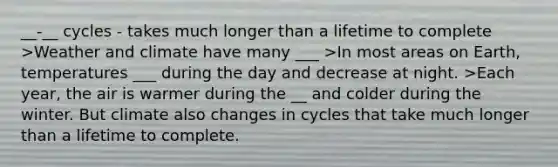 __-__ cycles - takes much longer than a lifetime to complete >Weather and climate have many ___ >In most areas on Earth, temperatures ___ during the day and decrease at night. >Each year, the air is warmer during the __ and colder during the winter. But climate also changes in cycles that take much longer than a lifetime to complete.