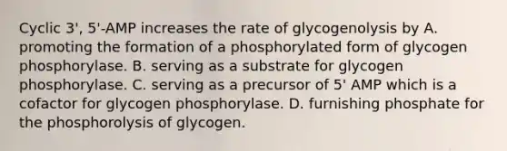 Cyclic 3', 5'-AMP increases the rate of glycogenolysis by A. promoting the formation of a phosphorylated form of glycogen phosphorylase. B. serving as a substrate for glycogen phosphorylase. C. serving as a precursor of 5' AMP which is a cofactor for glycogen phosphorylase. D. furnishing phosphate for the phosphorolysis of glycogen.