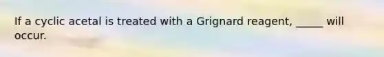 If a cyclic acetal is treated with a Grignard reagent, _____ will occur.