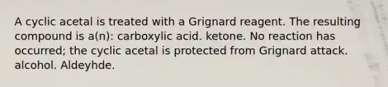 A cyclic acetal is treated with a Grignard reagent. The resulting compound is a(n): carboxylic acid. ketone. No reaction has occurred; the cyclic acetal is protected from Grignard attack. alcohol. Aldeyhde.