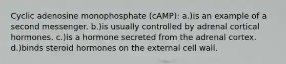 Cyclic adenosine monophosphate (cAMP): a.)is an example of a second messenger. b.)is usually controlled by adrenal cortical hormones. c.)is a hormone secreted from the adrenal cortex. d.)binds steroid hormones on the external cell wall.