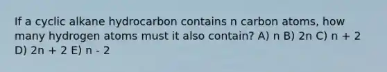 If a cyclic alkane hydrocarbon contains n carbon atoms, how many hydrogen atoms must it also contain? A) n B) 2n C) n + 2 D) 2n + 2 E) n - 2