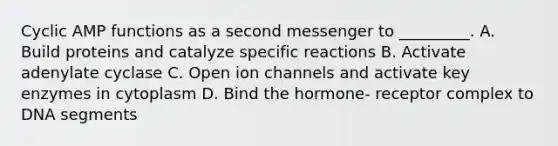 Cyclic AMP functions as a second messenger to _________. A. Build proteins and catalyze specific reactions B. Activate adenylate cyclase C. Open ion channels and activate key enzymes in cytoplasm D. Bind the hormone- receptor complex to DNA segments