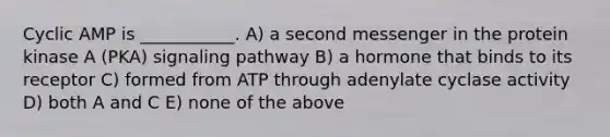 Cyclic AMP is ___________. A) a second messenger in the protein kinase A (PKA) signaling pathway B) a hormone that binds to its receptor C) formed from ATP through adenylate cyclase activity D) both A and C E) none of the above