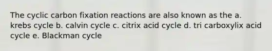 The cyclic carbon fixation reactions are also known as the a. krebs cycle b. calvin cycle c. citrix acid cycle d. tri carboxylix acid cycle e. Blackman cycle