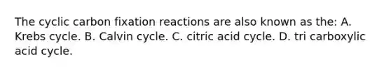 The cyclic carbon fixation reactions are also known as the: A. Krebs cycle. B. Calvin cycle. C. citric acid cycle. D. tri carboxylic acid cycle.